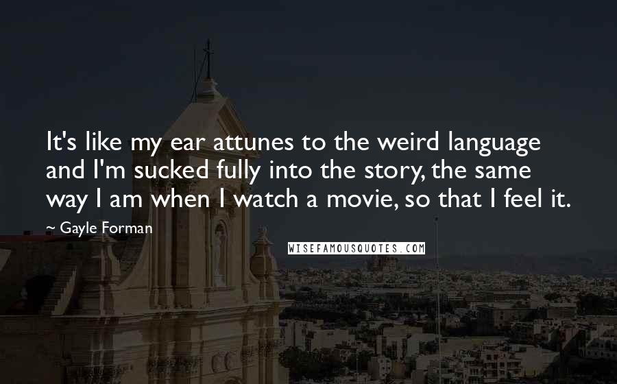 Gayle Forman Quotes: It's like my ear attunes to the weird language and I'm sucked fully into the story, the same way I am when I watch a movie, so that I feel it.