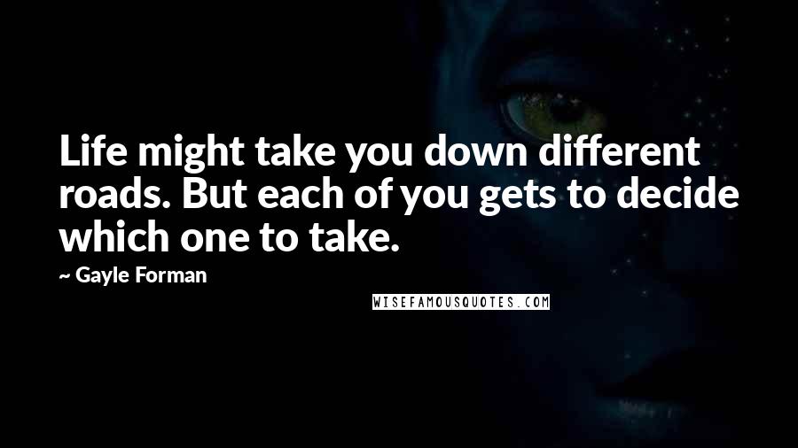 Gayle Forman Quotes: Life might take you down different roads. But each of you gets to decide which one to take.