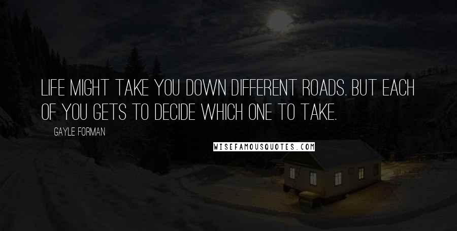 Gayle Forman Quotes: Life might take you down different roads. But each of you gets to decide which one to take.