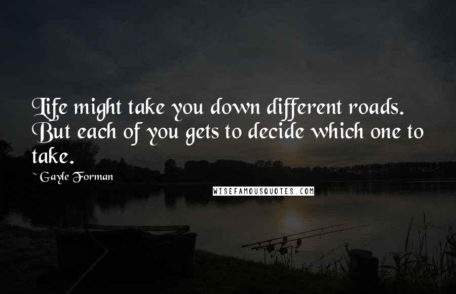 Gayle Forman Quotes: Life might take you down different roads. But each of you gets to decide which one to take.