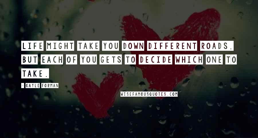 Gayle Forman Quotes: Life might take you down different roads. But each of you gets to decide which one to take.