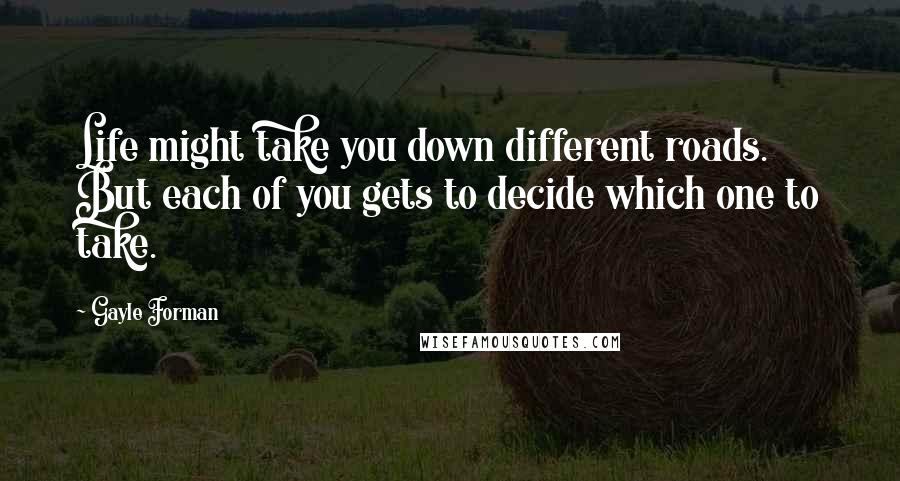 Gayle Forman Quotes: Life might take you down different roads. But each of you gets to decide which one to take.