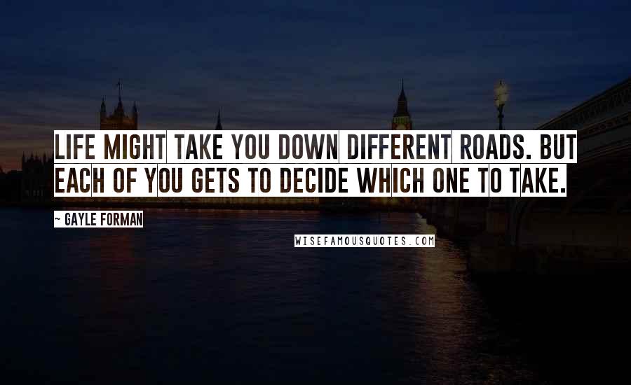 Gayle Forman Quotes: Life might take you down different roads. But each of you gets to decide which one to take.