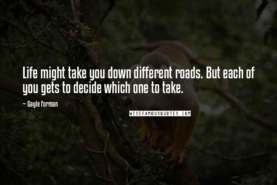 Gayle Forman Quotes: Life might take you down different roads. But each of you gets to decide which one to take.