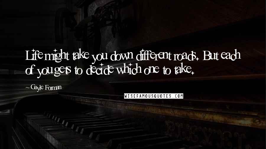 Gayle Forman Quotes: Life might take you down different roads. But each of you gets to decide which one to take.