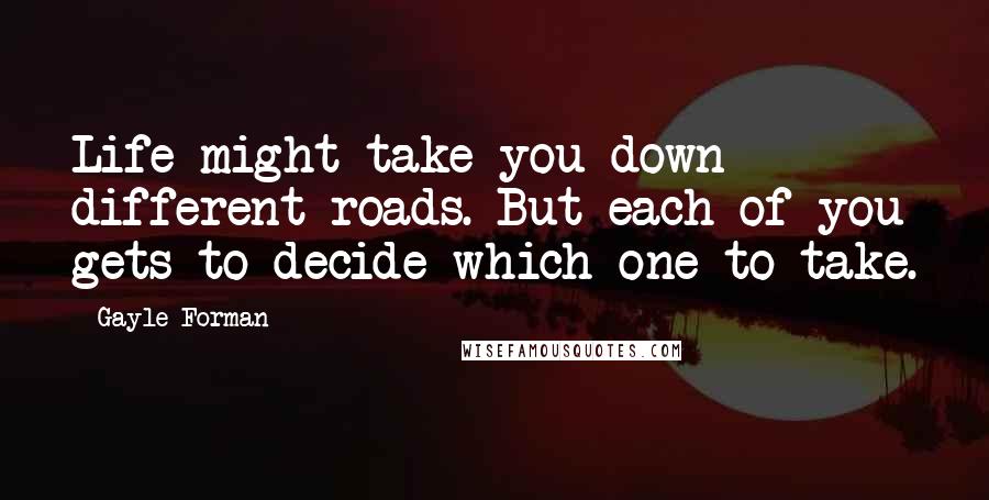 Gayle Forman Quotes: Life might take you down different roads. But each of you gets to decide which one to take.