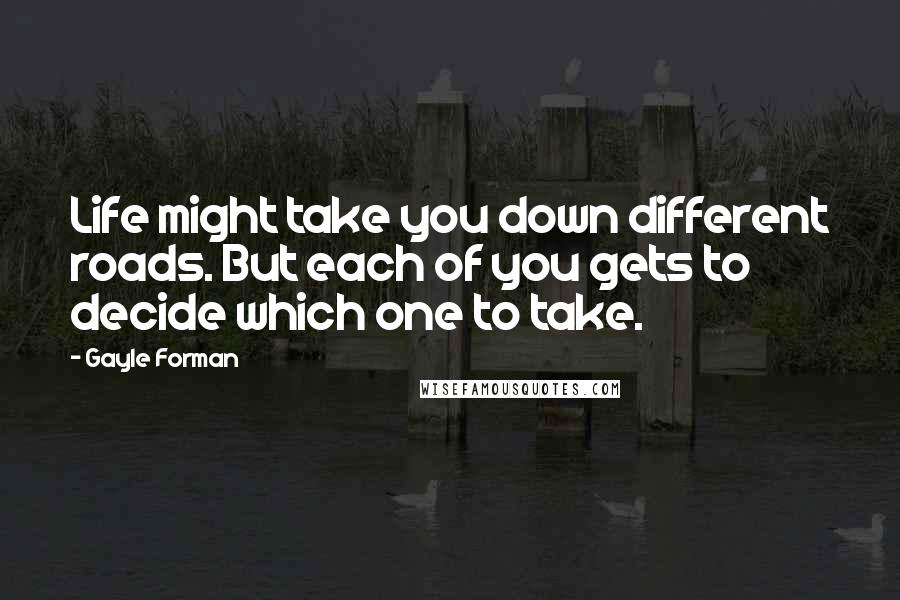 Gayle Forman Quotes: Life might take you down different roads. But each of you gets to decide which one to take.