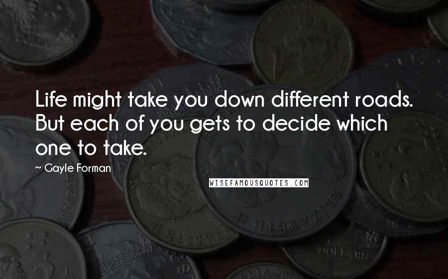 Gayle Forman Quotes: Life might take you down different roads. But each of you gets to decide which one to take.