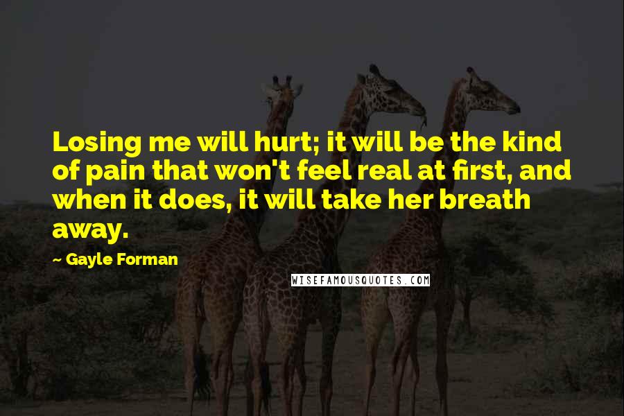 Gayle Forman Quotes: Losing me will hurt; it will be the kind of pain that won't feel real at first, and when it does, it will take her breath away.