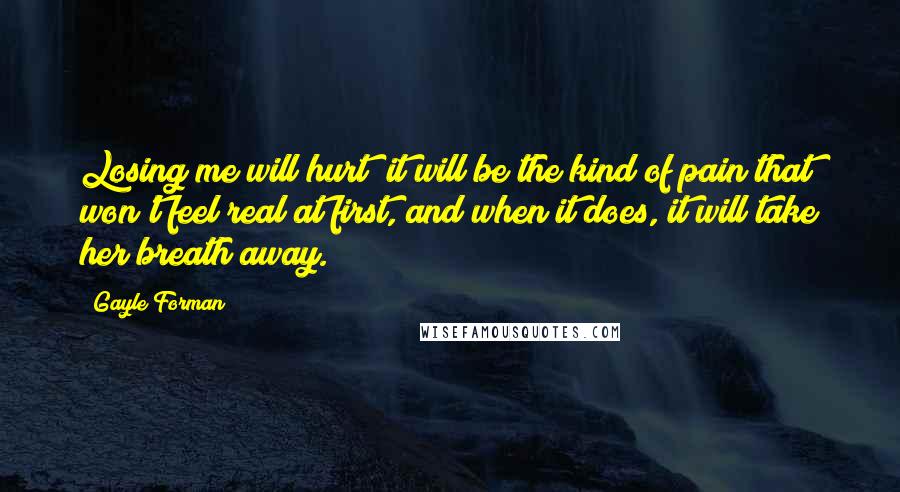 Gayle Forman Quotes: Losing me will hurt; it will be the kind of pain that won't feel real at first, and when it does, it will take her breath away.