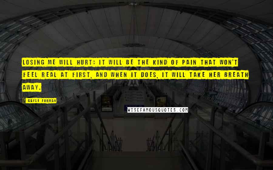 Gayle Forman Quotes: Losing me will hurt; it will be the kind of pain that won't feel real at first, and when it does, it will take her breath away.