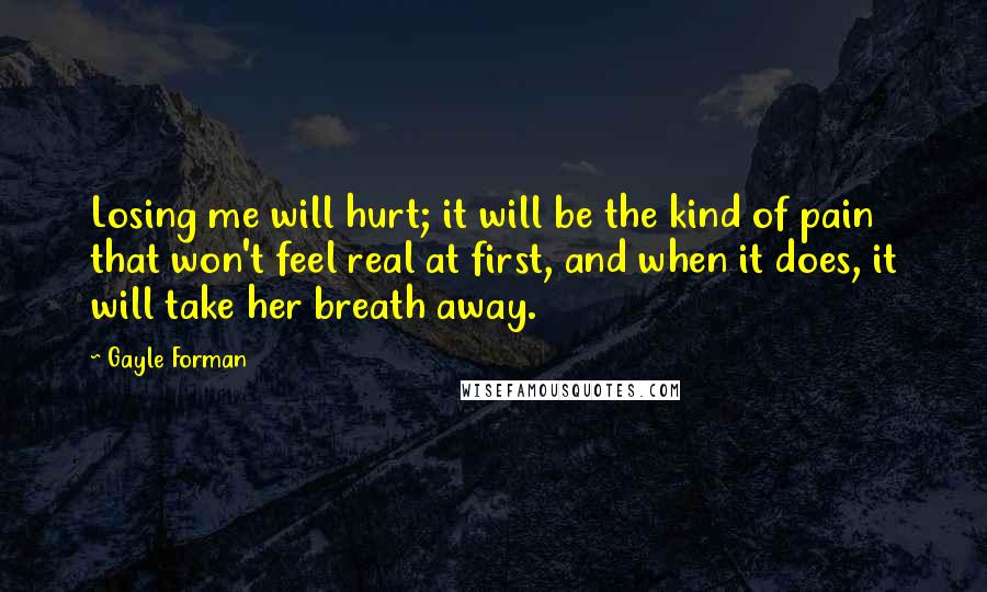 Gayle Forman Quotes: Losing me will hurt; it will be the kind of pain that won't feel real at first, and when it does, it will take her breath away.