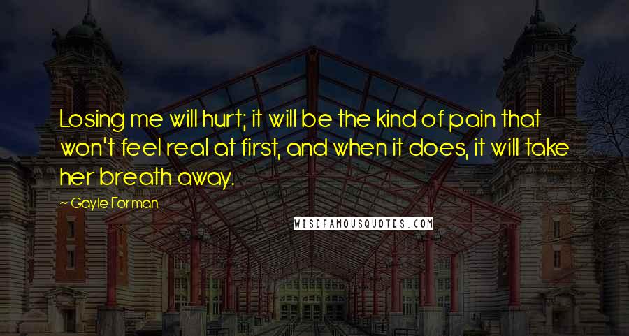 Gayle Forman Quotes: Losing me will hurt; it will be the kind of pain that won't feel real at first, and when it does, it will take her breath away.