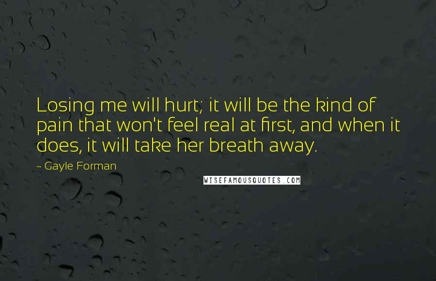 Gayle Forman Quotes: Losing me will hurt; it will be the kind of pain that won't feel real at first, and when it does, it will take her breath away.