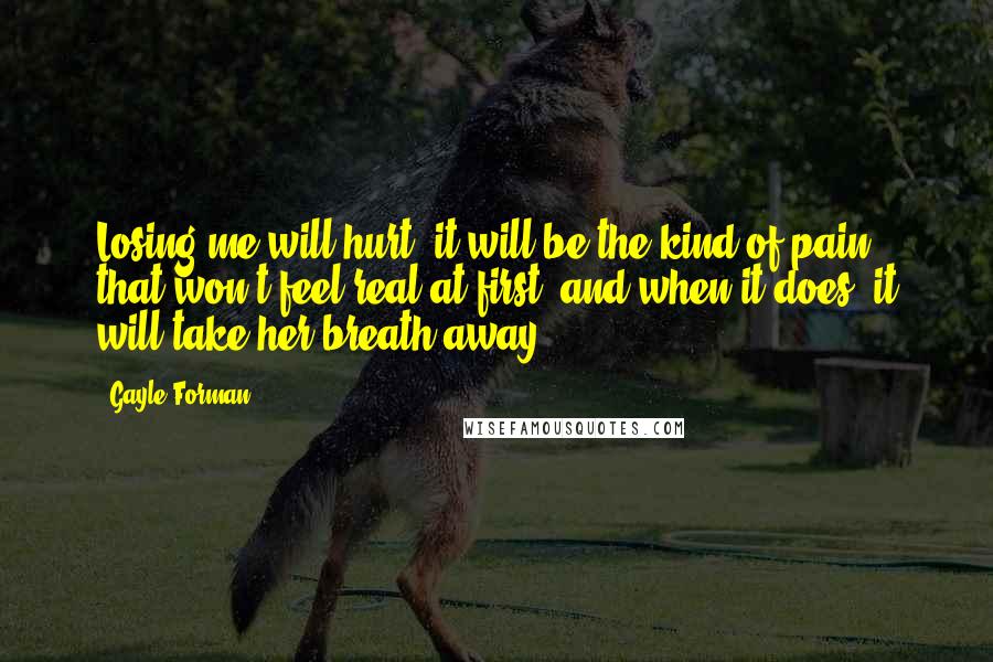 Gayle Forman Quotes: Losing me will hurt; it will be the kind of pain that won't feel real at first, and when it does, it will take her breath away.