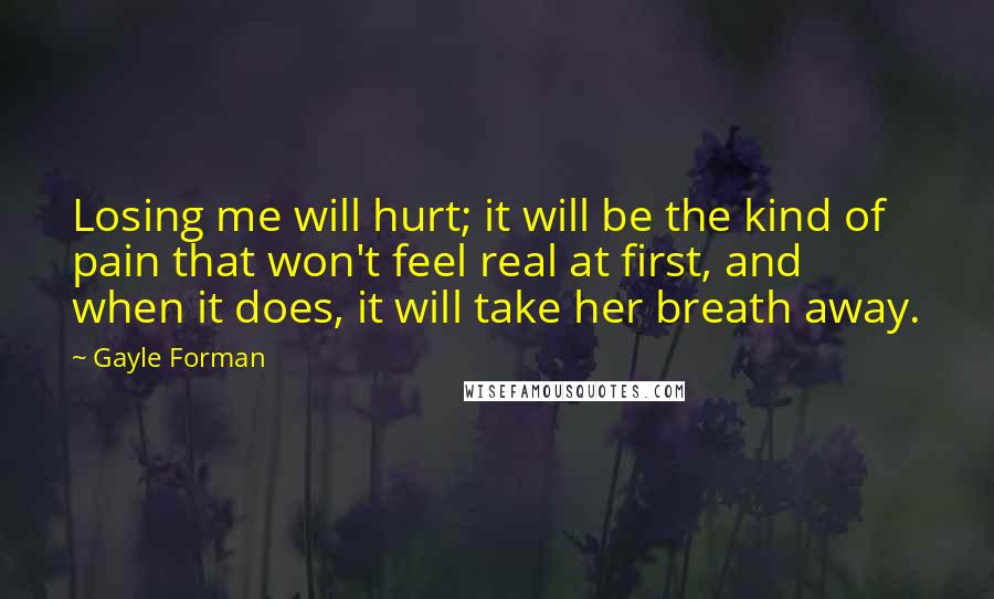 Gayle Forman Quotes: Losing me will hurt; it will be the kind of pain that won't feel real at first, and when it does, it will take her breath away.