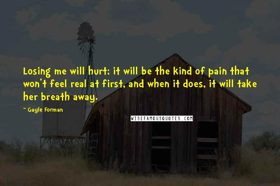 Gayle Forman Quotes: Losing me will hurt; it will be the kind of pain that won't feel real at first, and when it does, it will take her breath away.