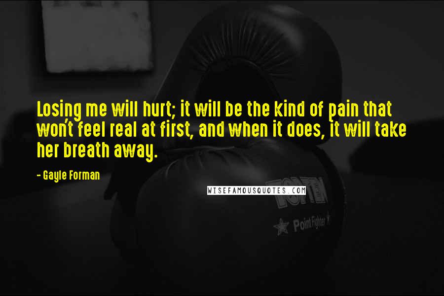 Gayle Forman Quotes: Losing me will hurt; it will be the kind of pain that won't feel real at first, and when it does, it will take her breath away.