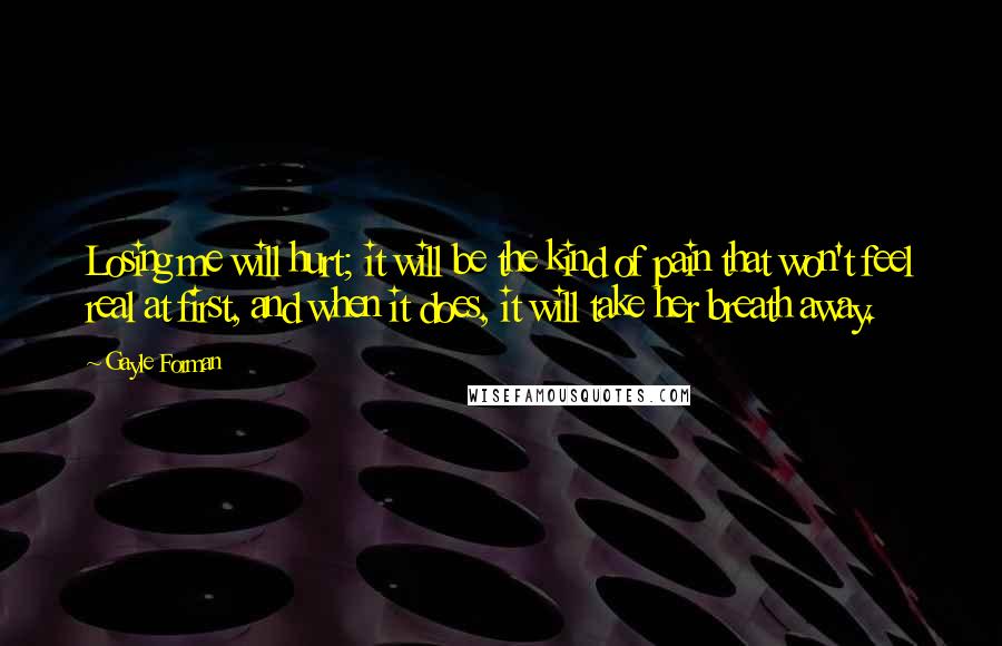 Gayle Forman Quotes: Losing me will hurt; it will be the kind of pain that won't feel real at first, and when it does, it will take her breath away.