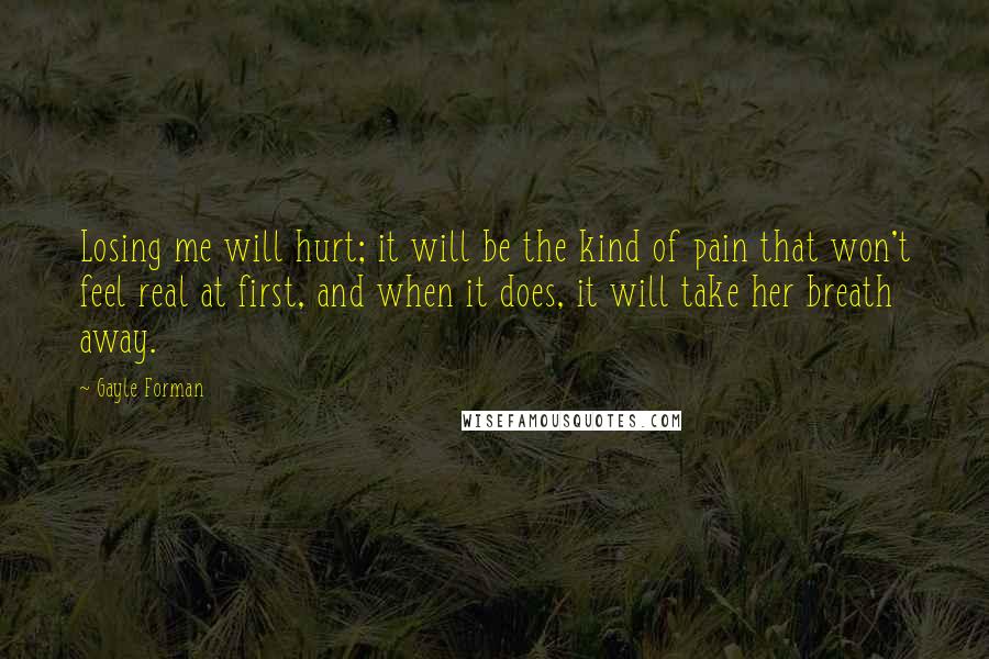 Gayle Forman Quotes: Losing me will hurt; it will be the kind of pain that won't feel real at first, and when it does, it will take her breath away.