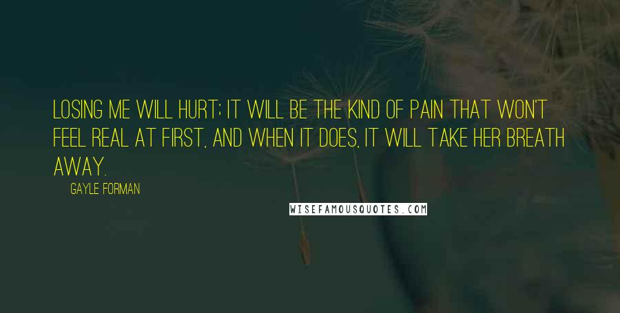 Gayle Forman Quotes: Losing me will hurt; it will be the kind of pain that won't feel real at first, and when it does, it will take her breath away.