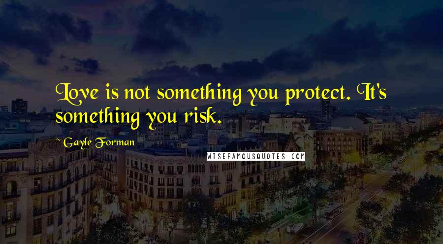 Gayle Forman Quotes: Love is not something you protect. It's something you risk.