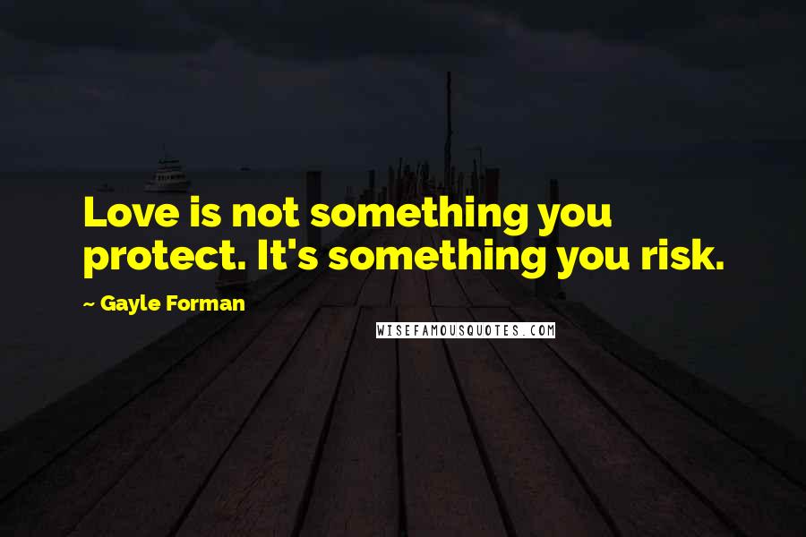 Gayle Forman Quotes: Love is not something you protect. It's something you risk.