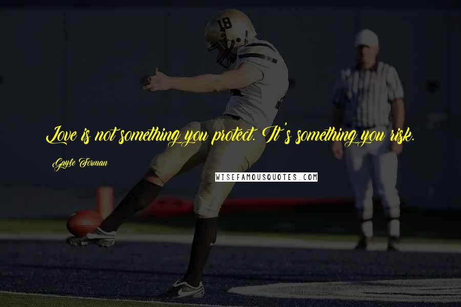 Gayle Forman Quotes: Love is not something you protect. It's something you risk.