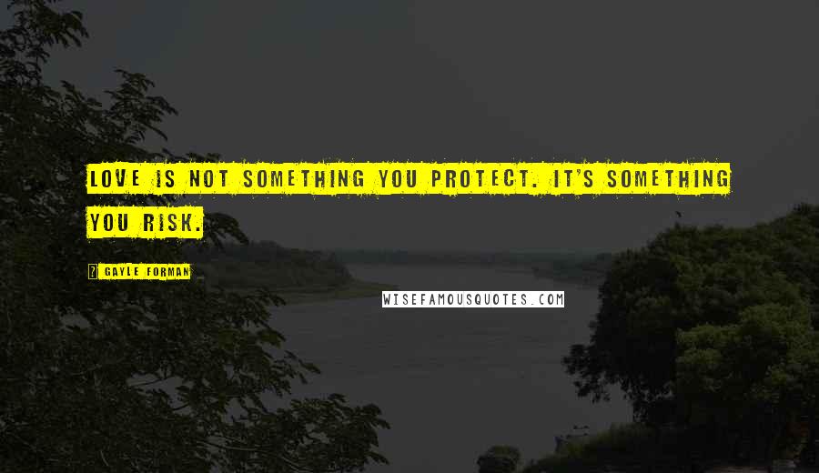 Gayle Forman Quotes: Love is not something you protect. It's something you risk.