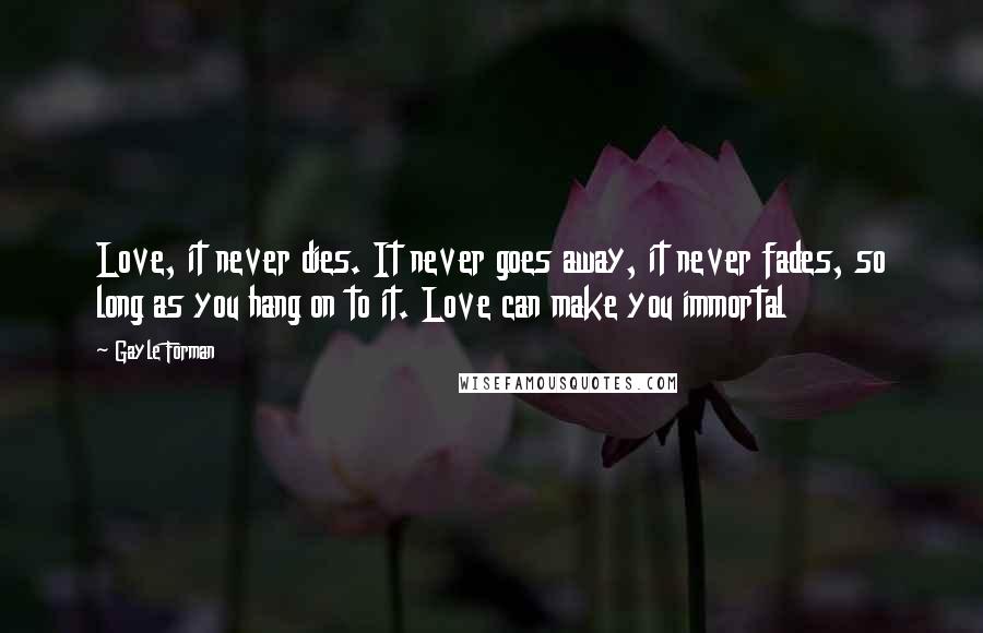 Gayle Forman Quotes: Love, it never dies. It never goes away, it never fades, so long as you hang on to it. Love can make you immortal