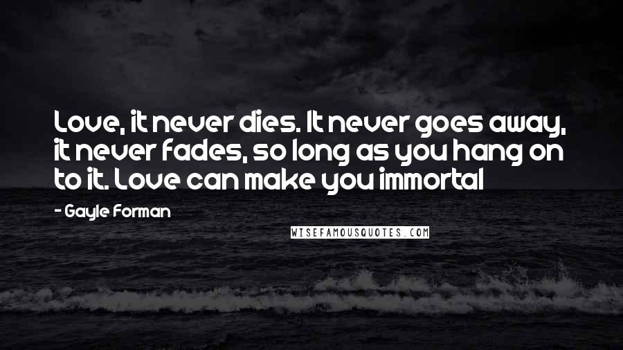 Gayle Forman Quotes: Love, it never dies. It never goes away, it never fades, so long as you hang on to it. Love can make you immortal