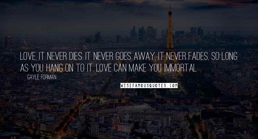 Gayle Forman Quotes: Love, it never dies. It never goes away, it never fades, so long as you hang on to it. Love can make you immortal