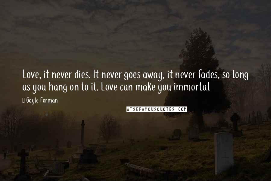 Gayle Forman Quotes: Love, it never dies. It never goes away, it never fades, so long as you hang on to it. Love can make you immortal