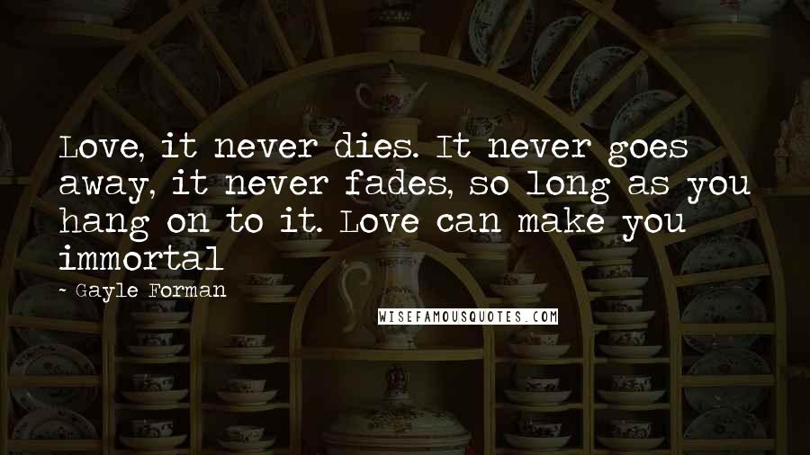 Gayle Forman Quotes: Love, it never dies. It never goes away, it never fades, so long as you hang on to it. Love can make you immortal