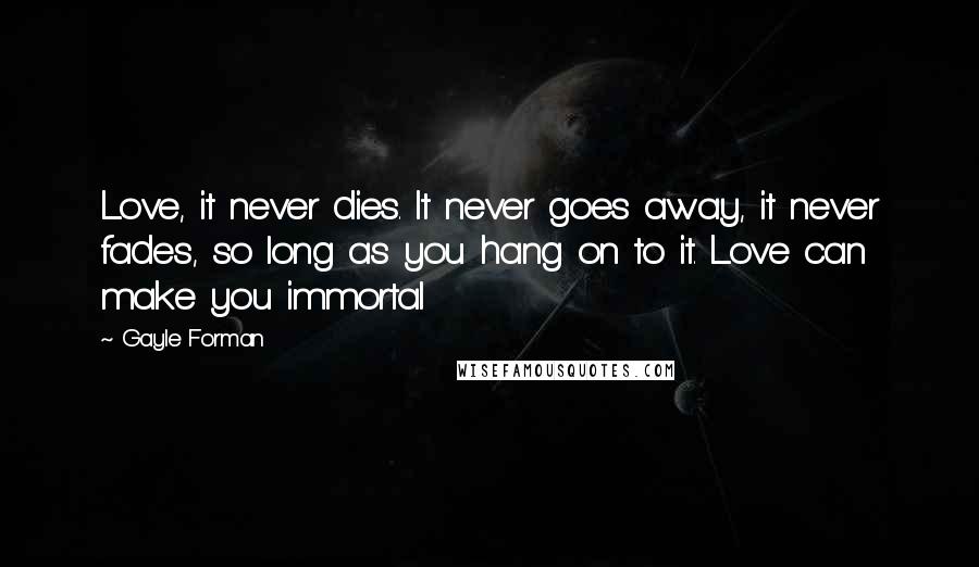 Gayle Forman Quotes: Love, it never dies. It never goes away, it never fades, so long as you hang on to it. Love can make you immortal