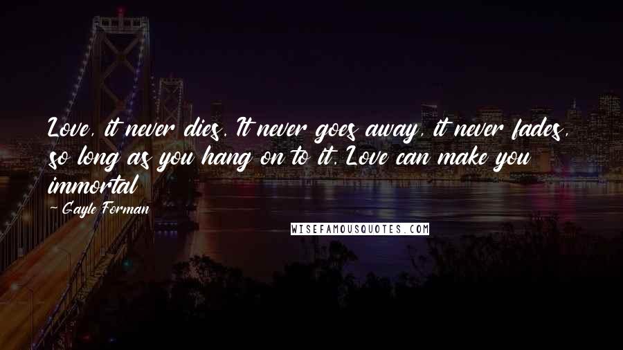 Gayle Forman Quotes: Love, it never dies. It never goes away, it never fades, so long as you hang on to it. Love can make you immortal