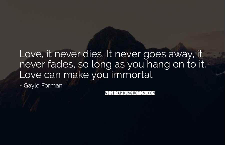 Gayle Forman Quotes: Love, it never dies. It never goes away, it never fades, so long as you hang on to it. Love can make you immortal