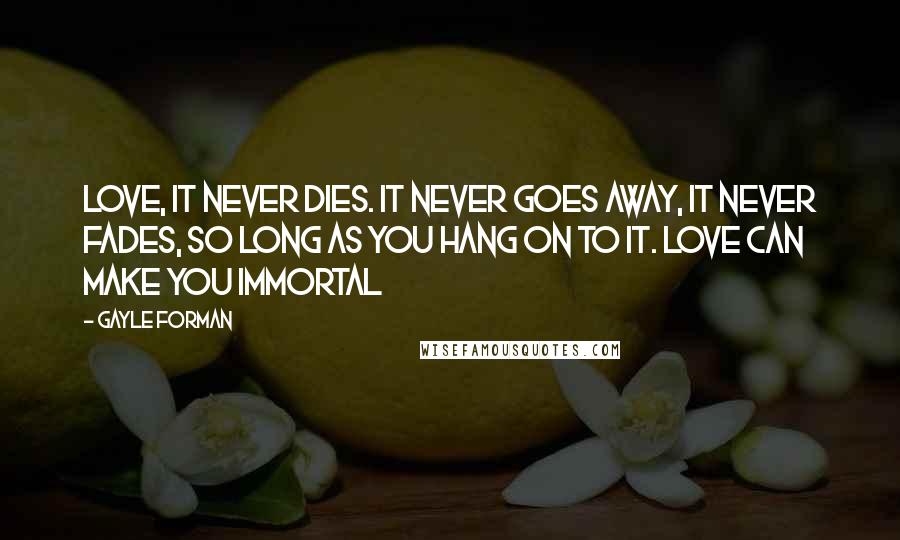 Gayle Forman Quotes: Love, it never dies. It never goes away, it never fades, so long as you hang on to it. Love can make you immortal