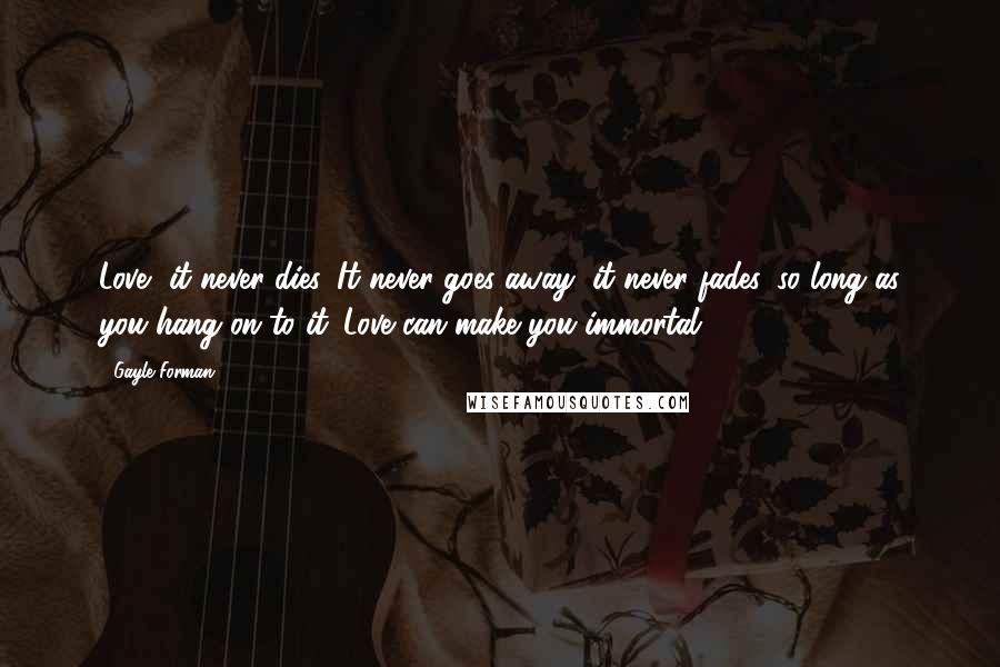 Gayle Forman Quotes: Love, it never dies. It never goes away, it never fades, so long as you hang on to it. Love can make you immortal