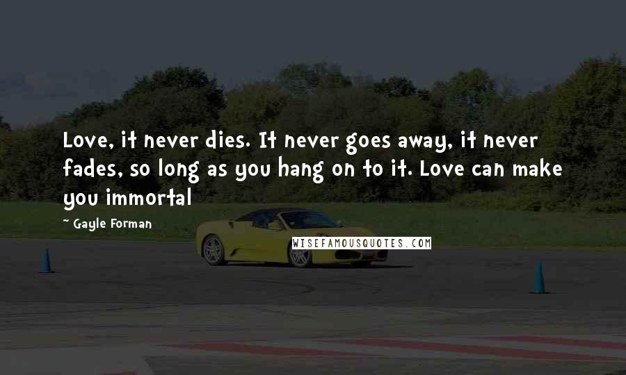 Gayle Forman Quotes: Love, it never dies. It never goes away, it never fades, so long as you hang on to it. Love can make you immortal