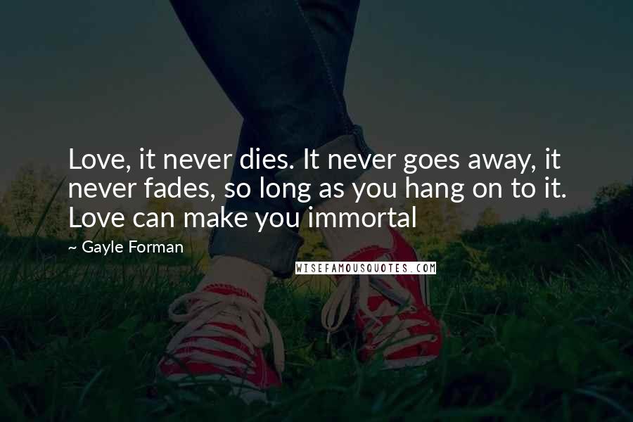 Gayle Forman Quotes: Love, it never dies. It never goes away, it never fades, so long as you hang on to it. Love can make you immortal