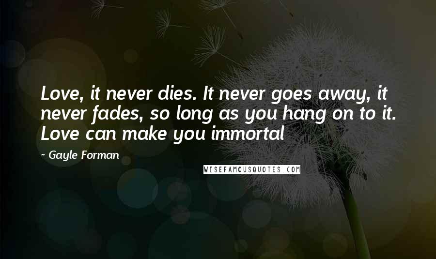 Gayle Forman Quotes: Love, it never dies. It never goes away, it never fades, so long as you hang on to it. Love can make you immortal