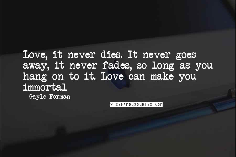 Gayle Forman Quotes: Love, it never dies. It never goes away, it never fades, so long as you hang on to it. Love can make you immortal