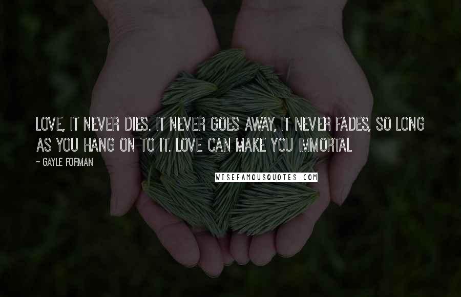 Gayle Forman Quotes: Love, it never dies. It never goes away, it never fades, so long as you hang on to it. Love can make you immortal