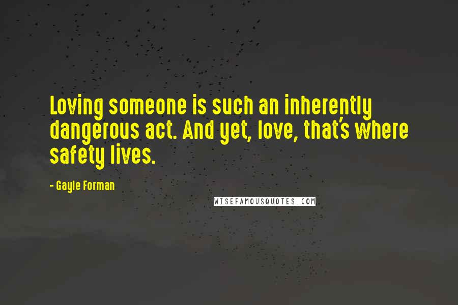 Gayle Forman Quotes: Loving someone is such an inherently dangerous act. And yet, love, that's where safety lives.