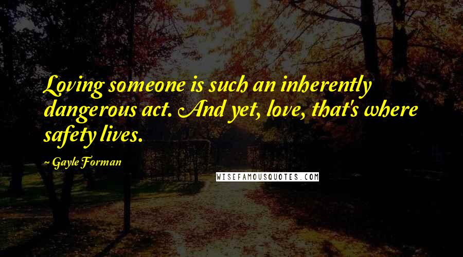 Gayle Forman Quotes: Loving someone is such an inherently dangerous act. And yet, love, that's where safety lives.