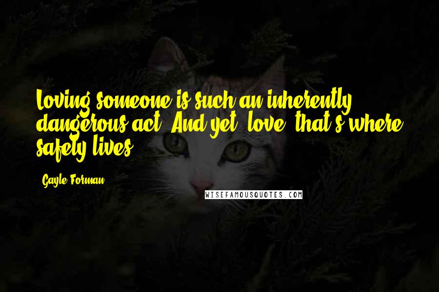 Gayle Forman Quotes: Loving someone is such an inherently dangerous act. And yet, love, that's where safety lives.