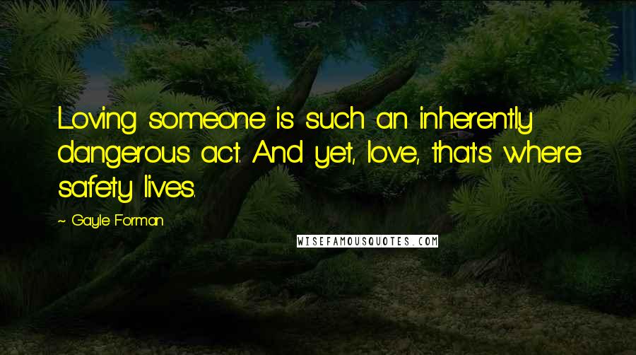 Gayle Forman Quotes: Loving someone is such an inherently dangerous act. And yet, love, that's where safety lives.