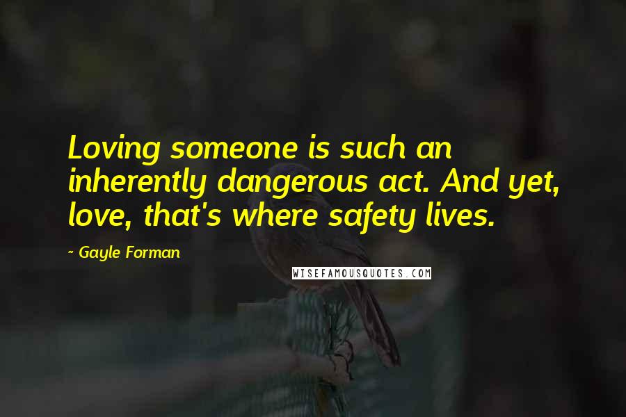 Gayle Forman Quotes: Loving someone is such an inherently dangerous act. And yet, love, that's where safety lives.