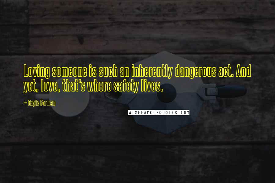 Gayle Forman Quotes: Loving someone is such an inherently dangerous act. And yet, love, that's where safety lives.